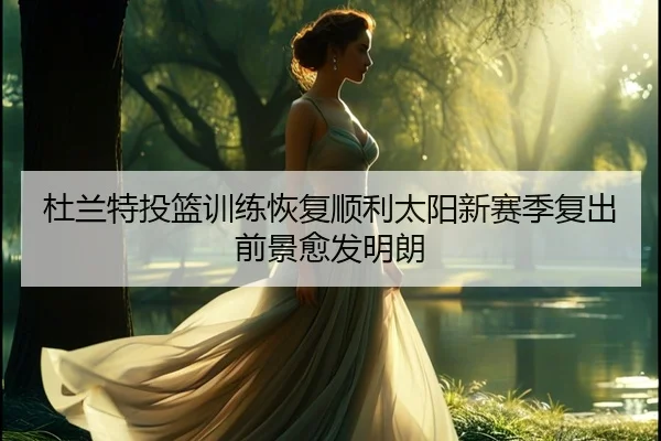 杜兰特投篮训练恢复顺利太阳新赛季复出前景愈发明朗