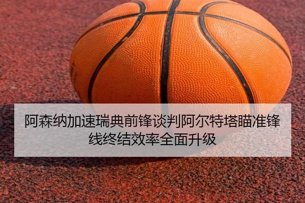 阿森纳加速瑞典前锋谈判阿尔特塔瞄准锋线终结效率全面升级